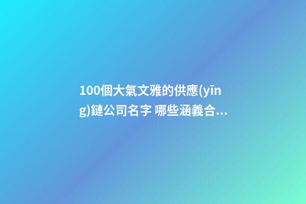 100個大氣文雅的供應(yīng)鏈公司名字 哪些涵義合適
